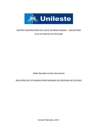 CENTRO UNIVERSITÁRIO DO LESTE DE MINAS GERAIS – UNILESTEMG
Curso de Sistemas de Informação
Willian Barcellos da Silva Sacramento
RELATÓRIO DE ATIVIDADES PROFISSIONAIS DE DISPENSA DE ESTÁGIO
Coronel Fabriciano, 2014.
 