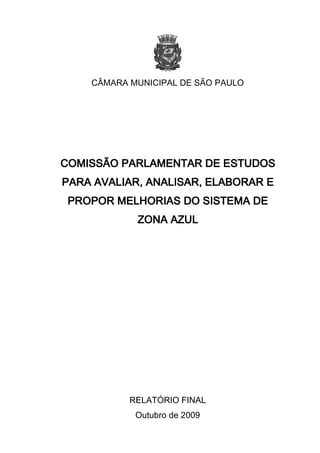 CÂMARA MUNICIPAL DE SÃO PAULO




COMISSÃO PARLAMENTAR DE ESTUDOS
     AVALIAR, ANALISAR,
PARA AVALIAR, ANALISAR, ELABORAR E
 PROPOR MELHORIAS DO SISTEMA DE
            ZONA AZUL




           RELATÓRIO FINAL
            Outubro de 2009
 