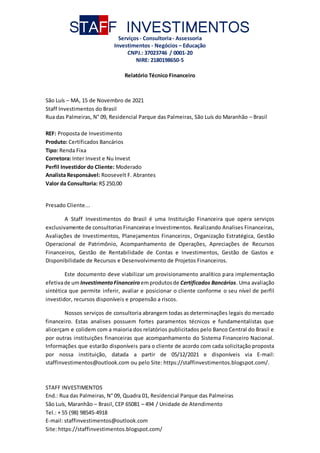 STAFF INVESTIMENTOS
Serviços- Consultoria- Assessoria
Investimentos - Negócios – Educação
CNPJ.: 37023746 / 0001-20
NIRE: 2180198650-5
STAFF INVESTIMENTOS
End.: Rua das Palmeiras, N° 09, Quadra 01, Residencial Parque das Palmeiras
São Luís, Maranhão – Brasil, CEP 65081 – 494 / Unidade de Atendimento
Tel.: + 55 (98) 98545-4918
E-mail: staffinvestimentos@outlook.com
Site: https://staffinvestimentos.blogspot.com/
Relatório Técnico Financeiro
São Luís – MA, 15 de Novembro de 2021
Staff Investimentos do Brasil
Rua das Palmeiras, N° 09, Residencial Parque das Palmeiras, São Luís do Maranhão – Brasil
REF: Proposta de Investimento
Produto: Certificados Bancários
Tipo: Renda Fixa
Corretora: Inter Invest e Nu Invest
Perfil Investidor do Cliente: Moderado
Analista Responsável: Roosevelt F. Abrantes
Valor da Consultoria: R$ 250,00
Presado Cliente...
A Staff Investimentos do Brasil é uma Instituição Financeira que opera serviços
exclusivamente de consultorias Financeirase Investimentos. Realizando Analises Financeiras,
Avaliações de Investimentos, Planejamentos Financeiros, Organização Estratégica, Gestão
Operacional de Patrimônio, Acompanhamento de Operações, Apreciações de Recursos
Financeiros, Gestão de Rentabilidade de Contas e Investimentos, Gestão de Gastos e
Disponibilidade de Recursos e Desenvolvimento de Projetos Financeiros.
Este documento deve viabilizar um provisionamento analítico para implementação
efetivade um InvestimentoFinanceiro emprodutosde Certificados Bancários. Uma avaliação
sintética que permite inferir, avaliar e posicionar o cliente conforme o seu nível de perfil
investidor, recursos disponíveis e propensão a riscos.
Nossos serviços de consultoria abrangem todas as determinações legais do mercado
financeiro. Estas analises possuem fortes paramentos técnicos e fundamentalistas que
alicerçam e colidem com a maioria dos relatórios publicitados pelo Banco Central do Brasil e
por outras instituições financeiras que acompanhamento do Sistema Financeiro Nacional.
Informações que estarão disponíveis para o cliente de acordo com cada solicitação proposta
por nossa instituição, datada a partir de 05/12/2021 e disponíveis via E-mail:
staffinvestimentos@outlook.com ou pelo Site: https://staffinvestimentos.blogspot.com/.
 