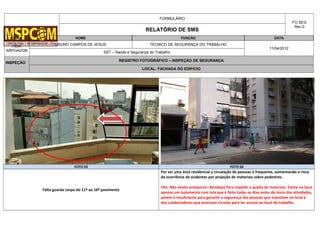 FORMULÁRIO
FO.SEG
Rev.0
RELATÓRIO DE SMS
OBRA NOME FUNÇÃO DATA
HBW
ARPOADOR
BRUNO CAMPOS DE JESUS TÉCNICO DE SEGURANÇA DO TRABALHO
11/04/2012
SST – Saúde e Segurança do Trabalho
INSPEÇÃO
REGISTRO FOTOGRÁFICO – INSPEÇÃO DE SEGURANÇA
LOCAL: FACHADA DO EDIFICIO
FOTO 03 FOTO 04
Falta guarda corpo do 11º ao 16º pavimento
Por ser uma área residencial a circulação de pessoas é frequente, aumentando o risco
da ocorrência de acidentes por projeção de materiais sobre pedestres.
Obs: Não existe anteparos ( Bandeja) Para impedir a queda de materiais. Existe no local
apenas um isolamento com tela que é feito todos os dias antes do inicio das atividades,
porém é insuficiente para garantir a segurança das pessoas que transitam no local e
dos colaboradores que precisam circular para ter acesso ao local de trabalho.
 