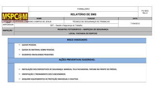 FORMULÁRIO
FO.SEG
Rev.0
RELATÓRIO DE SMS
OBRA NOME FUNÇÃO DATA
HBW
ARPOADOR
BRUNO CAMPOS DE JESUS TÉCNICO DE SEGURANÇA DO TRABALHO
11/04/2012
SST – Saúde e Segurança do Trabalho
INSPEÇÃO
REGISTRO FOTOGRÁFICO – INSPEÇÃO DE SEGURANÇA
LOCAL: FACHADA DO EDIFICIO
RISCO ASSOCIADO:
 QUEDA PESSOAS
 QUEDA DE MATERIAL SOBRE PESSOAS.
 ACIDENTES ENVOLVENDO PEDESTRES
AÇÕES PREVENTIVAS SUGERIDAS:
 INSTALAÇÃO DOS DISPOSITIVOS DE SEGURANÇA: BANDEJA; TELA FACHADEIRA; TAPUME NA FRENTE DO PRÉDIO;
 ORIENTAÇÃO E TREINAMENTO DOS FUNCIONÁRIOS
 ADQUIRIR EQUIPAMENTOS DE PROTEÇÃO INDIVIDUAL E COLETIVA
 
