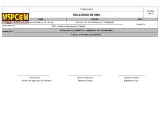FORMULÁRIO
FO.SEG
Rev.0
RELATÓRIO DE SMS
OBRA NOME FUNÇÃO DATA
HBW
ARPOADOR
BRUNO CAMPOS DE JESUS TÉCNICO DE SEGURANÇA DO TRABALHO
11/04/2012
SST – Saúde e Segurança do Trabalho
INSPEÇÃO
REGISTRO FOTOGRÁFICO – INSPEÇÃO DE SEGURANÇA
LOCAL: FACHADA DO EDIFICIO
______________________________ ________________________________ __________________________
Bruno Jesus Severino Francisco Fabricio Percilios
Técnico em Segurança do Trabalho Mestre de Obras Engenheiro Civil
 