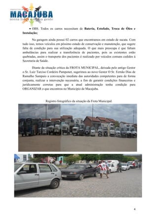OBS. Todos os carros necessitam de Bateria, Estofado, Troca de Óleo e
Instalação;

        Na garagem ainda possui 02 carros que encontramos em estado de sucata. Com
tudo isso, temos veículos em péssimo estado de conservação e manutenção, que sugere
falta de condição para sua utilização adequada. O que mais preocupa é que faltam
ambulâncias para realizar a transferência de pacientes, pois as existentes estão
quebradas, assim o transporte dos pacientes é realizado por veículos comuns cedidos à
Secretaria de Saúde.

        Diante da situação crítica da FROTA MUNICIPAL, deixada pelo antigo Gestor
o Sr. Luiz Tarciso Cordeiro Pamponet, sugerimos ao novo Gestor O Sr. Fernão Dias de
Ramalho Sampaio a convocação imediata das autoridades competentes para de forma
conjunta, realizar a intervenção necessária, a fim de garantir condições financeiras e
juridicamente corretas para que a atual administração tenha condição para
ORGANIZAR o que encontrou no Município de Macajuba.


                 Registro fotográfico da situação da Frota Municipal.




                                                                                    4
 