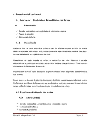 Física III - Engenharia Civil Página 3
4. Procedimento Experimental
4.1 Experimento I - Distribuição de Cargas Elétricas Nos Corpos
4.1.1 Material usado
 Gerador eletrostático com controlador de velocidade e esfera;
 Fiapos de algodão;
 Eletroscópio de folha.
4.1.2 Procedimento
Cortamos tiras de papel alumínio e colamos com fita adesiva na parte superior da esfera.
Ligamos o gerador eletrostático e regulamos para uma velocidade média à alta de rotação do
motor e observamos o comportamento das fitas.
Conectamos na parte superior da esfera o eletroscópio de folha. Ligamos o gerador
eletrostático e regulamos para uma velocidade média à alta de rotação do motor. Observamos o
comportamento das lâminas de alumínio.
Pegamos com as mãos fiapos de algodão e aproximamos da esfera do gerador e observamos o
que ocorreu.
Sendo assim, as lâminas de alumínio de repeliram devido às cargas iguais geradas pela esfera.
Os fiapos de algodão se deslocaram porque a mão estava neutra e a esfera continha um tipo de
carga, então ele realiza o movimento de atração e repulsão com a esfera.
4.2 Experimento II - O poder das pontas
4.2.1 Material utilizado
 Gerador eletrostático com controlador de velocidade e esfera;
 Torniquete eletrostático;
 Lâmpada fluorescente;
 