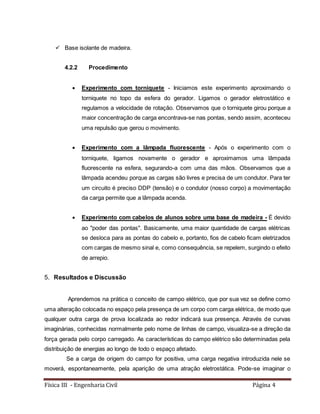 Física III - Engenharia Civil Página 4
 Base isolante de madeira.
4.2.2 Procedimento
 Experimento com torniquete - Iniciamos este experimento aproximando o
torniquete no topo da esfera do gerador. Ligamos o gerador eletrostático e
regulamos a velocidade de rotação. Observamos que o torniquete girou porque a
maior concentração de carga encontrava-se nas pontas, sendo assim, aconteceu
uma repulsão que gerou o movimento.
 Experimento com a lâmpada fluorescente - Após o experimento com o
torniquete, ligamos novamente o gerador e aproximamos uma lâmpada
fluorescente na esfera, segurando-a com uma das mãos. Observamos que a
lâmpada acendeu porque as cargas são livres e precisa de um condutor. Para ter
um circuito é preciso DDP (tensão) e o condutor (nosso corpo) a movimentação
da carga permite que a lâmpada acenda.
 Experimento com cabelos de alunos sobre uma base de madeira - É devido
ao "poder das pontas". Basicamente, uma maior quantidade de cargas elétricas
se desloca para as pontas do cabelo e, portanto, fios de cabelo ficam eletrizados
com cargas de mesmo sinal e, como consequência, se repelem, surgindo o efeito
de arrepio.
5. Resultados e Discussão
Aprendemos na prática o conceito de campo elétrico, que por sua vez se define como
uma alteração colocada no espaço pela presença de um corpo com carga elétrica, de modo que
qualquer outra carga de prova localizada ao redor indicará sua presença. Através de curvas
imaginárias, conhecidas normalmente pelo nome de linhas de campo, visualiza-se a direção da
força gerada pelo corpo carregado. As características do campo elétrico são determinadas pela
distribuição de energias ao longo de todo o espaço afetado.
Se a carga de origem do campo for positiva, uma carga negativa introduzida nele se
moverá, espontaneamente, pela aparição de uma atração eletrostática. Pode-se imaginar o
 