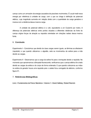 Física III - Engenharia Civil Página 5
campo como um armazém de energia causadora de possíveis movimentos. É usual medir essa
energia por referência à unidade de carga, com o que se chega à definição de potencial
elétrico, cuja magnitude aumenta em relação direta com a quantidade da carga geradora e
inversa com a distância dessa mesma carga.
A unidade de potencial elétrico é o volt, equivalente a um Coulomb por metro. A
diferença de potenciais elétricos entre pontos situados a diferentes distâncias da fonte do
campo origina forças de atração ou repulsão orientadas em direções radiais dessa mesma
fonte.
6. Conclusão
Experimento I - Concluímos que devido às duas cargas serem iguais, as lâminas se afastaram
(repulsão) e que quando utilizamos o algodão, este se movimentou da esfera para a mão
devido as cargas.
Experimento II - Observamos que a carga da esfera foi para o torniquete devido a repulsão. No
momento que aproximamos a lâmpada fluorescente, verificamos que o campo elétrico foi criado
devido as cargas da esfera e do corpo de forma ordenada. E que quando colocamos as mãos
na esfera do gerador houve uma repulsão pois o cabelo ficou carregado de elétrons, conforme
figura 01.
7. Referências Bibliográficas
Livro - Fundamentos de Física: Mecânica - Volume 1 - David Halliday, Robert Resnick
 