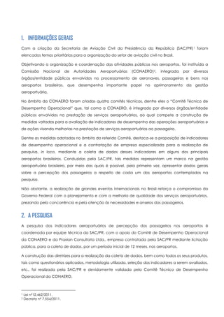 1. INFORMAÇÕES GERAIS
Com a criação da Secretaria de Aviação Civil da Presidência da República (SAC/PR)1 foram
elencados temas prioritários para a organização do setor de aviação civil no Brasil.
Objetivando a organização e coordenação das atividades públicas nos aeroportos, foi instituída a
Comissão Nacional de Autoridades Aeroportuárias (CONAERO)2, integrada por diversos
órgãos/entidade públicos envolvidos no processamento de aeronaves, passageiros e bens nos
aeroportos brasileiros, que desempenha importante papel no aprimoramento da gestão
aeroportuária.
No âmbito da CONAERO foram criados quatro comitês técnicos, dentre eles o “Comitê Técnico de
Desempenho Operacional” que, tal como a CONAERO, é integrado por diversos órgãos/entidade
públicos envolvidos na prestação de serviços aeroportuários, ao qual compete a construção de
medidas voltadas para a avaliação de indicadores de desempenho das operações aeroportuárias e
de ações visando melhorias na prestação de serviços aeroportuários ao passageiro.
Dentre as medidas adotadas no âmbito do referido Comitê, destaca-se a proposição de indicadores
de desempenho operacional e a contratação de empresa especializada para a realização de
pesquisa, in loco, mediante a coleta de dados desses indicadores em alguns dos principais
aeroportos brasileiros. Conduzidas pela SAC/PR, tais medidas representam um marco na gestão
aeroportuária brasileira, por meio das quais é possível, pela primeira vez, apresentar dados gerais
sobre a percepção dos passageiros a respeito de cada um dos aeroportos contemplados na
pesquisa.
Não obstante, a realização de grandes eventos internacionais no Brasil reforça o compromisso do
Governo Federal com o planejamento e com a melhoria de qualidade dos serviços aeroportuários,
prezando pela concorrência e pela atenção às necessidades e anseios dos passageiros.
2. A PESQUISA
A pesquisa dos indicadores aeroportuários de percepção dos passageiros nos aeroportos é
coordenada por equipe técnica da SAC/PR, com o apoio do Comitê de Desempenho Operacional
da CONAERO e da Praxian Consultoria Ltda., empresa contratada pela SAC/PR mediante licitação
pública, para a coleta de dados, por um período inicial de 12 meses, nos aeroportos.
A construção das diretrizes para a realização da coleta de dados, bem como todos os seus produtos,
tais como questionários aplicados, metodologia utilizada, seleção dos indicadores a serem avaliados,
etc., foi realizada pela SAC/PR e devidamente validada pelo Comitê Técnico de Desempenho
Operacional da CONAERO.
1 Lei nº12.462/2011.
2 Decreto nº 7.554/2011.
 
