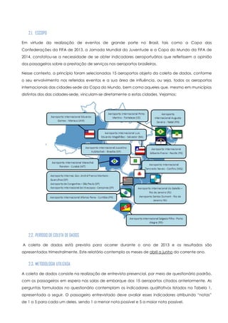 2.1. ESCOPO
Em virtude da realização de eventos de grande porte no Brasil, tais como a Copa das
Confederações da FIFA de 2013, a Jornada Mundial da Juventude e a Copa do Mundo da FIFA de
2014, constatou-se a necessidade de se obter indicadores aeroportuários que refletissem a opinião
dos passageiros sobre a prestação de serviços nos aeroportos brasileiros.
Nesse contexto, a princípio foram selecionados 15 aeroportos objeto da coleta de dados, conforme
o seu envolvimento nos referidos eventos e a sua área de influência, ou seja, todos os aeroportos
internacionais das cidades-sede da Copa do Mundo, bem como aqueles que, mesmo em municípios
distintos dos das cidades-sede, vinculam-se diretamente a estas cidades. Vejamos:
2.2. PERÍODO DE COLETA DE DADOS
A coleta de dados está prevista para ocorrer durante o ano de 2013 e os resultados são
apresentados trimestralmente. Este relatório contempla os meses de abril a junho do corrente ano.
2.3. METODOLOGIA UTILIZADA
A coleta de dados consiste na realização de entrevista presencial, por meio de questionário padrão,
com os passageiros em espera nas salas de embarque dos 15 aeroportos citados anteriormente. As
perguntas formuladas no questionário contemplam os indicadores qualitativos listados na Tabela 1,
apresentada a seguir. O passageiro entrevistado deve avaliar esses indicadores atribuindo “notas”
de 1 a 5 para cada um deles, sendo 1 a menor nota possível e 5 a maior nota possível.
 