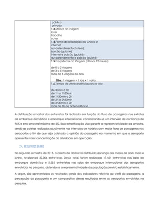 público
privado
1.3.Motivo da viagem
lazer
trabalho
outro
1.4.Forma de realização do Check-in
internet
autoatendimento (totem)
balcão (guichê)
internet e balcão (guichê)
autoatendimento e balcão (guichê)
1.5.Freqüência da Viagem (últimos 12 meses)
de 0 a 2 viagens
de 3 a 5 viagens
mais de 5 viagens ao ano
Obs.: 1 viagem = 1 ida + 1 volta
1.6.Tempo de Antecedência para o voo:
de 30min a 1h
de 1h a 1h30min
de 1h30min a 2h
de 2h a 2h30min
de 2h30min a 3h
mais de 3h de antecedência
A distribuição amostral das entrevistas foi realizada em função do fluxo de passageiros nos extratos
de embarque doméstico e embarque internacional, considerando-se um intervalo de confiança de
95% e erro amostral máximo de 5%. Essa estratificação visa garantir a representatividade da amostra,
sendo as coletas realizadas usualmente nos intervalos de horários com maior fluxo de passageiros nos
aeroportos a fim de que seja coletada a opinião do passageiro no momento em que o aeroporto
apresenta maior concentração de atividades em operação.
2.4. RESULTADOS GERAIS
No segundo semestre de 2013, a coleta de dados foi distribuída ao longo dos meses de abril, maio e
junho, totalizando 23.006 entrevistas. Desse total, foram realizadas 17.451 entrevistas nas salas de
embarque doméstico e 5.555 entrevistas nas salas de embarque internacional dos aeroportos
envolvidos na pesquisa, obtendo-se a representatividade da população prevista estatisticamente.
A seguir, são apresentados os resultados gerais dos indicadores relativos ao perfil do passageiro, a
percepção do passageiro e um comparativo desses resultados entre os aeroportos envolvidos na
pesquisa.
 