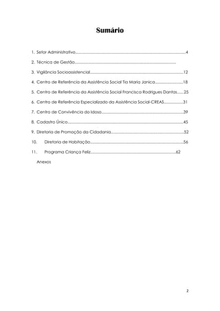2
Sumário
1. Setor Administrativo..................................................................................................4
2. Técnica de Gestão..........................................................................................
3. Vigilância Socioassistencial...................................................................................12
4. Centro de Referência da Assistência Social Tia Maria Janica.........................18
5. Centro de Referência da Assistência Social Francisca Rodrigues Dantas......25
6. Centro de Referência Especializado da Assistência Social-CREAS.................31
7. Centro de Convivência do Idoso.........................................................................39
8. Cadastro Único.......................................................................................................45
9. Diretoria de Promoção da Cidadania.................................................................52
10. Diretoria de Habitação...................................................................................56
11. Programa Criança Feliz............................................................................62
Anexos
 