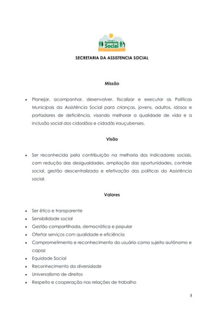 3
SECRETARIA DA ASSISTENCIA SOCIAL
Missão
 Planejar, acompanhar, desenvolver, fiscalizar e executar as Políticas
Municipais da Assistência Social para crianças, jovens, adultos, idosos e
portadores de deficiência, visando melhorar a qualidade de vida e a
inclusão social dos cidadãos e cidadãs irauçubenses.
Visão
 Ser reconhecida pela contribuição na melhoria dos indicadores sociais,
com redução das desigualdades, ampliação das oportunidades, controle
social, gestão descentralizada e efetivação das políticas da Assistência
social.
Valores
 Ser ético e transparente
 Sensibilidade social
 Gestão compartilhada, democrática e popular
 Ofertar serviços com qualidade e eficiência
 Comprometimento e reconhecimento do usuário como sujeito autônomo e
capaz
 Equidade Social
 Reconhecimento da diversidade
 Universalismo de direitos
 Respeito e cooperação nas relações de trabalho
 