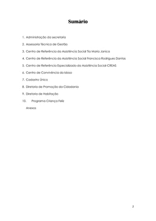 2
Sumário
1. Administração da secretaria
2. Assessoria Técnica de Gestão
3. Centro de Referência da Assistência Social Tia Maria Janica
4. Centro de Referência da Assistência Social Francisca Rodrigues Dantas
5. Centro de Referência Especializado da Assistência Social-CREAS
6. Centro de Convivência do Idoso
7. Cadastro Único
8. Diretoria de Promoção da Cidadania
9. Diretoria de Habitação
10. Programa Criança Feliz
Anexos
 