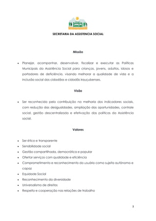 3
SECRETARIA DA ASSISTENCIA SOCIAL
Missão
 Planejar, acompanhar, desenvolver, fiscalizar e executar as Políticas
Municipais da Assistência Social para crianças, jovens, adultos, idosos e
portadores de deficiência, visando melhorar a qualidade de vida e a
inclusão social dos cidadãos e cidadãs irauçubenses.
Visão
 Ser reconhecida pela contribuição na melhoria dos indicadores sociais,
com redução das desigualdades, ampliação das oportunidades, controle
social, gestão descentralizada e efetivação das políticas da Assistência
social.
Valores
 Ser ético e transparente
 Sensibilidade social
 Gestão compartilhada, democrática e popular
 Ofertar serviços com qualidade e eficiência
 Comprometimento e reconhecimento do usuário como sujeito autônomo e
capaz
 Equidade Social
 Reconhecimento da diversidade
 Universalismo de direitos
 Respeito e cooperação nas relações de trabalho
 
