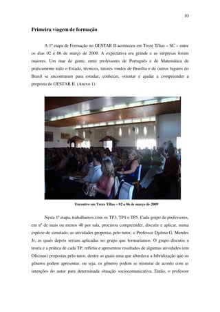 10


Primeira viagem de formação


       A 1ª etapa de Formação no GESTAR II aconteceu em Treze Tílias – SC – entre
os dias 02 e 06 de março de 2009. A expectativa era grande e as surpresas foram
maiores. Um mar de gente, entre professores de Português e de Matemática de
praticamente todo o Estado, técnicos, tutores vindos de Brasília e de outros lugares do
Brasil se encontraram para estudar, conhecer, orientar e ajudar a compreender a
proposta do GESTAR II. (Anexo 1)




                        Encontro em Treze Tílias – 02 a 06 de março de 2009


       Nesta 1ª etapa, trabalhamos com os TP3, TP4 e TP5. Cada grupo de professores,
em nº de mais ou menos 40 por sala, procurou compreender, discutir e aplicar, numa
espécie de simulado, as atividades propostas pelo tutor, o Professor Djalma G. Mendes
Jr, as quais depois seriam aplicadas no grupo que formaríamos. O grupo discutiu a
teoria e a prática de cada TP, refletiu e apresentou resultados de algumas atividades (em
Oficinas) propostas pelo tutor, dentre as quais uma que abordava a hibridização que os
gêneros podem apresentar, ou seja, os gêneros podem se misturar de acordo com as
intenções do autor para determinada situação sociocomunicativa. Então, o professor
 