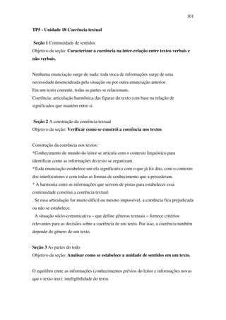 101

TP5 - Unidade 18 Coerência textual

Seção 1 Continuidade de sentidos
Objetivo da seção: Caracterizar a coerência na inter-relação entre textos verbais e
não verbais.


Nenhuma enunciação surge do nada: toda troca de informações surge de uma
necessidade desencadeada pela situação ou por outra enunciação anterior.
Em um texto coerente, todas as partes se relacionam.
Coerência: articulação harmônica das figuras do texto com base na relação de
significados que mantém entre si.


Seção 2 A construção da coerência textual
Objetivo da seção: Verificar como se constrói a coerência nos textos


Construção da coerência nos textos:
*Conhecimento de mundo do leitor se articula com o contexto linguístico para
identificar como as informações do texto se organizam.
*Toda enunciação estabelece um elo significativo com o que já foi dito, com o contexto
dos interlocutores e com todas as formas de conhecimento que a precederam.
* A harmonia entre as informações que servem de pistas para estabelecer essa
continuidade constitui a coerência textual.
. Se essa articulação for muito difícil ou mesmo impossível, a coerência fica prejudicada
ou não se estabelece.
 A situação sócio-comunicativa – que define gêneros textuais – fornece critérios
relevantes para as decisões sobre a coerência de um texto. Por isso, a coerência também
depende do gênero de um texto.


Seção 3 As partes do todo
Objetivo da seção: Analisar como se estabelece a unidade de sentidos em um texto.


O equilibro entre as informações (conhecimentos prévios do leitor e informações novas
que o texto traz): inteligibilidade do texto.
 