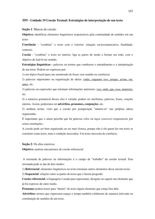 103

TP5 - Unidade 19 Coesão Textual: Estratégias de interpretação de um texto

Seção 1: Marcas de coesão
Objetivo: identificar elementos linguísticos responsáveis pela continuidade de sentidos em um
texto
Coerência - “combina” o texto com o exterior: situação sociocomunicativa, finalidade,
contexto.
Coesão - “combina” o texto no interior, liga as partes de modo a formar um todo, com o
objetivo de fazê-lo ter sentido.
Estratégias linguísticas - palavras ou termos que conduzem o entendimento e a interpretação
de um texto. Podem ser expressas por:
1) um tópico frasal (para um amontoado de frases sem sentido ou coerência)
2) palavras importantes na organização de ideias: então, enquanto isso, porque, acima, em,
antes, etc.
3) palavras ou expressões que retomam informações anteriores: isso, onde, que, essa, numerais,
etc.
4) a natureza gramatical desses elos é variada: podem ser morfemas, palavras, frases, orações
inteiras. Assim, poderemos ter advérbios, pronomes, conjunções, etc.
5) nenhum termo, visto que a coesão por justaposição “amarra-se” nas próprias ideias
organizadas.
É importante que o aluno perceba que há palavras (elos ou laços coesivos) responsáveis por
certas orientações.
A coesão pode ser bem organizada ou ser mais frouxa, porque não é ela quem faz um texto se
constituir como texto, nem é condição necessária. Um texto necessita de coerência.


Seção 2: Os elos coesivos
Objetivo: analisar mecanismos de coesão referencial


A retomada de palavras ou informações é o campo de “trabalho” da coesão textual. Esta
retomada pode se dar de dois modos:
1) Referencial: elementos lingüísticos no texto retomam outros elementos desse mesmo texto.
2) Sequencial: relações entre as partes do texto que o fazem progredir.
Coesão referencial: a linguagem é usada para representar, designar ou sugerir um elemento que
já foi expresso de outro modo.
Pronomes podem trazer para “dentro” do texto algum elemento que esteja fora dele.
Advérbios: termos que expressam espaço e tempo também colaboram de maneira relevante na
constituição de sentidos de um texto.
 