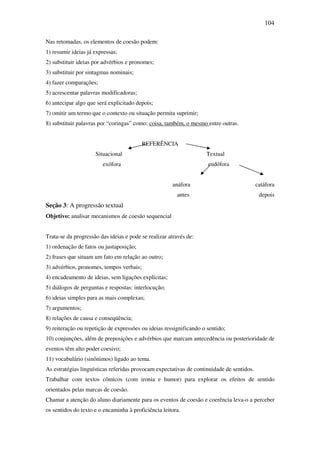 104

Nas retomadas, os elementos de coesão podem:
1) resumir ideias já expressas;
2) substituir ideias por advérbios e pronomes;
3) substituir por sintagmas nominais;
4) fazer comparações;
5) acrescentar palavras modificadoras;
6) antecipar algo que será explicitado depois;
7) omitir um termo que o contexto ou situação permita suprimir;
8) substituir palavras por “coringas” como: coisa, também, o mesmo entre outras.


                                          REFERÊNCIA
                     Situacional                                    Textual
                        exófora                                      endófora


                                                      anáfora                              catáfora
                                                        antes                               depois
Seção 3: A progressão textual
Objetivo: analisar mecanismos de coesão sequencial


Trata-se da progressão das ideias e pode se realizar através de:
1) ordenação de fatos ou justaposição;
2) frases que situam um fato em relação ao outro;
3) advérbios, pronomes, tempos verbais;
4) encadeamento de ideias, sem ligações explícitas;
5) diálogos de perguntas e respostas: interlocução;
6) ideias simples para as mais complexas;
7) argumentos;
8) relações de causa e conseqüência;
9) reiteração ou repetição de expressões ou ideias ressignificando o sentido;
10) conjunções, além de preposições e advérbios que marcam antecedência ou posterioridade de
eventos têm alto poder coesivo;
11) vocabulário (sinônimos) ligado ao tema.
As estratégias linguísticas referidas provocam expectativas de continuidade de sentidos.
Trabalhar com textos cômicos (com ironia e humor) para explorar os efeitos de sentido
orientados pelas marcas de coesão.
Chamar a atenção do aluno diariamente para os eventos de coesão e coerência leva-o a perceber
os sentidos do texto e o encaminha à proficiência leitora.
 