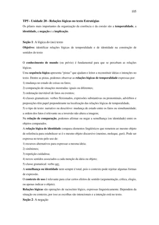 105

TP5 - Unidade 20 - Relações lógicas no texto Estratégias
Os pilares mais importantes da organização da coerência e da coesão são a temporalidade, a
identidade, a negação e a implicação.


Seção 1: A lógica do (no) texto
Objetivo: identificar relações lógicas de temporalidade e de identidade na construção de
sentidos do texto


O conhecimento de mundo (ou prévio) é fundamental para que se percebam as relações
lógicas.
Uma sequência lógica apresenta “pistas” que ajudam o leitor a reconstituir ideias e intenções no
texto. Dentre as pistas, podemos observar as relações lógicas de temporalidade expressas por:
1) mudança no estado de coisas ou fatos;
2) comparação de situações mostradas: iguais ou diferentes;
3) ordenação inevitável de fatos ou eventos;
4) classes gramaticais: verbos flexionados, expressões substantivas ou pronominais, advérbios e
preposições têm papel preponderante na localização das relações lógicas de temporalidade,
5) o tipo de texto: narrativo ou descritivo: mudança de estado entre os fatos ou simultaneidade;
a ordem dos fatos é relevante ou a inversão não altera a imagem;
Na relação de comparação, podemos afirmar ou negar a semelhança (ou identidade) entre os
objetos comparados.
A relação lógica de identidade compara elementos lingüísticos que remetem ao mesmo objeto
de referência para estabelecer se é o mesmo objeto discursivo (menino, moleque, guri). Pode ser
expressa no texto pelo uso de:
1) recursos alternativos para expressar a mesma ideia;
2) sinônimos;
3) repetição cuidadosa;
4) novos sentidos associados a cada menção da ideia ou objeto;
5) classe gramatical: verbo ser;
A semelhança ou identidade nem sempre é total, pois o contexto pode rejeitar algumas formas
de expressão.
O contexto de uso é relevante para criar certos efeitos de sentido (argumentação, crítica, elogio,
ou apenas indicar o objeto).
Relações lógicas são operações de raciocínio lógico, expressas linguisticamente. Dependem da
situação ou contexto, por isso as escolhas são intencionais e a intenção está no texto.
Seção 2: A negação
 