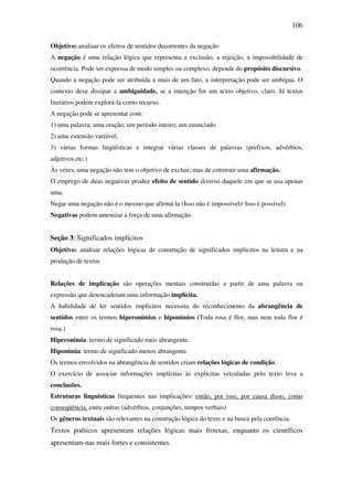 106

Objetivo: analisar os efeitos de sentidos decorrentes da negação
A negação é uma relação lógica que representa a exclusão, a rejeição, a impossibilidade de
ocorrência. Pode ser expressa de modo simples ou complexo, depende do propósito discursivo.
Quando a negação pode ser atribuída a mais de um fato, a interpretação pode ser ambígua. O
contexto deve dissipar a ambiguidade, se a intenção for um texto objetivo, claro. Já textos
literários podem explorá-la como recurso.
A negação pode se apresentar com:
1) uma palavra; uma oração; um período inteiro; um enunciado
2) uma extensão variável;
3) várias formas lingüísticas e integrar várias classes de palavras (prefixos, advérbios,
adjetivos,etc.)
Às vezes, uma negação não tem o objetivo de excluir, mas de construir uma afirmação.
O emprego de duas negativas produz efeito de sentido diverso daquele em que se usa apenas
uma.
Negar uma negação não é o mesmo que afirmá-la (Isso não é impossível≠ Isso é possível).
Negativas podem amenizar a força de uma afirmação.


Seção 3: Significados implícitos
Objetivo: analisar relações lógicas de construção de significados implícitos na leitura e na
produção de textos


Relações de implicação são operações mentais construídas a partir de uma palavra ou
expressão que desencadeiam uma informação implícita.
A habilidade de ler sentidos implícitos necessita do reconhecimento da abrangência de
sentidos entre os termos hiperonímios e hiponímios (Toda rosa é flor, mas nem toda flor é
rosa.)
Hiperonímia: termo de significado mais abrangente.
Hiponímia: termo de significado menos abrangente.
Os termos envolvidos na abrangência de sentidos criam relações lógicas de condição.
O exercício de associar informações implícitas às explícitas veiculadas pelo texto leva a
conclusões.
Estruturas linguísticas frequentes nas implicações: então, por isso, por causa disso, como
conseqüência, entre outras (advérbios, conjunções, tempos verbais)
Os gêneros textuais são relevantes na construção lógica do texto e na busca pela coerência.
Textos poéticos apresentam relações lógicas mais frouxas, enquanto os científicos
apresentam-nas mais fortes e consistentes.
 