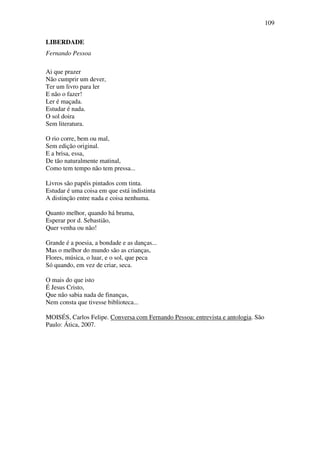 109

LIBERDADE
Fernando Pessoa

Ai que prazer
Não cumprir um dever,
Ter um livro para ler
E não o fazer!
Ler é maçada.
Estudar é nada.
O sol doira
Sem literatura.

O rio corre, bem ou mal,
Sem edição original.
E a brisa, essa,
De tão naturalmente matinal,
Como tem tempo não tem pressa...

Livros são papéis pintados com tinta.
Estudar é uma coisa em que está indistinta
A distinção entre nada e coisa nenhuma.

Quanto melhor, quando há bruma,
Esperar por d. Sebastião,
Quer venha ou não!

Grande é a poesia, a bondade e as danças...
Mas o melhor do mundo são as crianças,
Flores, música, o luar, e o sol, que peca
Só quando, em vez de criar, seca.

O mais do que isto
É Jesus Cristo,
Que não sabia nada de finanças,
Nem consta que tivesse biblioteca...

MOISÉS, Carlos Felipe. Conversa com Fernando Pessoa: entrevista e antologia. São
Paulo: Ática, 2007.
 