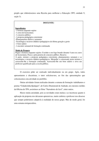 11

propôs que elaborássemos uma Receita para melhorar a Educação (TP3, unidade 9,
seção 3).


                                    DOCE(NTE)

 Ingredientes
 -1 homem enquanto sujeito
 -1 curso de licenciatura
 -1 concurso público
 -1 proposta pedagógica consistente
 -Planejamentos diários e semanais
 -Tecnologia e recursos didático-pedagógicos de última geração a gosto
 -1 bom salário
 -1 encontro semanal de formação continuada

 Modo de Preparo
 Pegue o homem enquanto sujeito. Cozinhe-o em fogo brando durante 4 anos no curso
 de licenciatura. Passe-o pela peneira do concurso público. Reserve.
 À parte, misture a proposta pedagógica consistente, planejamentos semanais e as
 tecnologias e recursos didático-pedagógicos. Mergulhe o concursado nesta mistura e
 acrescente-lhe a formação continuada. Acrescente-lhe um bom salário e sirva um
 professor qualificado para a escola pública.



       O exercício pôde ser realizado individualmente ou em grupo. Após, todos
apresentarem e discutirem, o tutor solicitou-nos, ao fim das apresentações que
colocássemos esta atividade no portfólio.
       Outras atividades foram realizadas durante a semana de formação: trabalhamos o
poema “Cidadezinha Qualquer”, de Carlos Drummond de Andrade, nos mesmos moldes
da Oficina do TP4, assistimos ao filme “Narradores de Javé”, entre outros.
       Houve muita ansiedade, pois as novidades eram muitas e as incertezas quanto à
aplicação da proposta nos deixaram apreensivas, muito embora o professor nos dissesse
que sempre poderíamos adaptá-la à realidade do nosso grupo. Mas de modo geral, foi
uma semana enriquecedora.
 