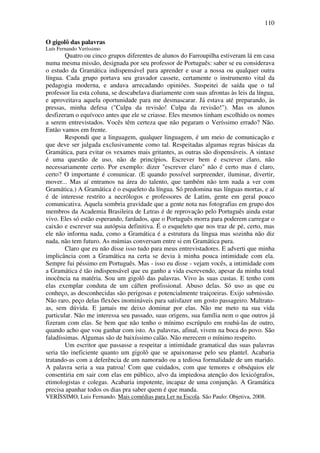 110

O gigolô das palavras
Luís Fernando Veríssimo
        Quatro ou cinco grupos diferentes de alunos do Farroupilha estiveram lá em casa
numa mesma missão, designada por seu professor de Português: saber se eu considerava
o estudo da Gramática indispensável para aprender e usar a nossa ou qualquer outra
língua. Cada grupo portava seu gravador cassete, certamente o instrumento vital da
pedagogia moderna, e andava arrecadando opiniões. Suspeitei de saída que o tal
professor lia esta coluna, se descabelava diariamente com suas afrontas às leis da língua,
e aproveitava aquela oportunidade para me desmascarar. Já estava até preparando, às
pressas, minha defesa ("Culpa da revisão! Culpa da revisão!"). Mas os alunos
desfizeram o equívoco antes que ele se criasse. Eles mesmos tinham escolhido os nomes
a serem entrevistados. Vocês têm certeza que não pegaram o Veríssimo errado? Não.
Então vamos em frente.
        Respondi que a linguagem, qualquer linguagem, é um meio de comunicação e
que deve ser julgada exclusivamente como tal. Respeitadas algumas regras básicas da
Gramática, para evitar os vexames mais gritantes, as outras são dispensáveis. A sintaxe
é uma questão de uso, não de princípios. Escrever bem é escrever claro, não
necessariamente certo. Por exemplo: dizer "escrever claro" não é certo mas é claro,
certo? O importante é comunicar. (E quando possível surpreender, iluminar, divertir,
mover... Mas aí entramos na área do talento, que também não tem nada a ver com
Gramática.) A Gramática é o esqueleto da língua. Só predomina nas línguas mortas, e aí
é de interesse restrito a necrólogos e professores de Latim, gente em geral pouco
comunicativa. Aquela sombria gravidade que a gente nota nas fotografias em grupo dos
membros da Academia Brasileira de Letras é de reprovação pelo Português ainda estar
vivo. Eles só estão esperando, fardados, que o Português morra para poderem carregar o
caixão e escrever sua autópsia definitiva. É o esqueleto que nos traz de pé, certo, mas
ele não informa nada, como a Gramática é a estrutura da língua mas sozinha não diz
nada, não tem futuro. As múmias conversam entre si em Gramática pura.
        Claro que eu não disse isso tudo para meus entrevistadores. E adverti que minha
implicância com a Gramática na certa se devia à minha pouca intimidade com ela.
Sempre fui péssimo em Português. Mas - isso eu disse - vejam vocês, a intimidade com
a Gramática é tão indispensável que eu ganho a vida escrevendo, apesar da minha total
inocência na matéria. Sou um gigolô das palavras. Vivo às suas custas. E tenho com
elas exemplar conduta de um cáften profissional. Abuso delas. Só uso as que eu
conheço, as desconhecidas são perigosas e potencialmente traiçoeiras. Exijo submissão.
Não raro, peço delas flexões inomináveis para satisfazer um gosto passageiro. Maltrato-
as, sem dúvida. E jamais me deixo dominar por elas. Não me meto na sua vida
particular. Não me interessa seu passado, suas origens, sua família nem o que outros já
fizeram com elas. Se bem que não tenho o mínimo escrúpulo em roubá-las de outro,
quando acho que vou ganhar com isto. As palavras, afinal, vivem na boca do povo. São
faladíssimas. Algumas são de baixíssimo calão. Não merecem o mínimo respeito.
        Um escritor que passasse a respeitar a intimidade gramatical das suas palavras
seria tão ineficiente quanto um gigolô que se apaixonasse pelo seu plantel. Acabaria
tratando-as com a deferência de um namorado ou a tediosa formalidade de um marido.
A palavra seria a sua patroa! Com que cuidados, com que temores e obséquios ele
consentiria em sair com elas em público, alvo da impiedosa atenção dos lexicógrafos,
etimologistas e colegas. Acabaria impotente, incapaz de uma conjunção. A Gramática
precisa apanhar todos os dias pra saber quem é que manda.
VERÍSSIMO, Luis Fernando. Mais comédias para Ler na Escola. São Paulo: Objetiva, 2008.
 