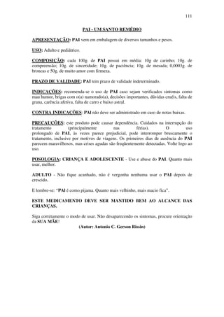111

                            PAI - UM SANTO REMÉDIO

APRESENTAÇÃO: PAI vem em embalagem de diversos tamanhos e pesos.

USO: Adulto e pediátrico.

COMPOSIÇÃO: cada 100g. de PAI possui em média: 10g de carinho; 10g. de
compreensão; 10g. de sinceridade; 10g. de paciência; 10g. de mesada; 0,0003g. de
broncas e 50g. de muito amor com firmeza.

PRAZO DE VALIDADE: PAI tem prazo de validade indeterminado.

INDICAÇÕES: recomenda-se o uso de PAI caso sejam verificados sintomas como
mau humor, brigas com o(a) namorado(a), decisões importantes, dúvidas cruéis, falta de
grana, carência afetiva, falta de carro e baixo astral.

CONTRA INDICAÇÕES: PAl não deve ser administrado em caso de notas baixas.

PRECAUÇÕES: este produto pode causar dependência. Cuidados na interrupção do
tratamento          (principalmente       nas         férias).        O          uso
prolongado de PAI, às vezes parece prejudicial, pode interromper bruscamente o
tratamento, inclusive por motivos de viagens. Os primeiros dias de ausência do PAI
parecem maravilhosos, mas crises agudas são freqüentemente detectadas. Volte logo ao
uso.

POSOLOGIA: CRIANÇA E ADOLESCENTE - Use e abuse do PAI. Quanto mais
usar, melhor.

ADULTO - Não fique acanhado, não é vergonha nenhuma usar o PAI depois de
crescido.

E lembre-se: “PAl é como pijama. Quanto mais velhinho, mais macio fica”.

ESTE MEDICAMENTO DEVE SER MANTIDO BEM AO ALCANCE DAS
CRIANÇAS.

Siga corretamente o modo de usar. Não desaparecendo os sintomas, procure orientação
da SUA MÃE!
                       (Autor: Antonio C. Gerson Rissin)
 