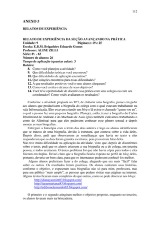 112


ANEXO 5
RELATOS DE EXPERIÊNCIA


RELATO DE EXPERIÊNCIA DA SEÇÃO AVANÇANDO NA PRÁTICA
Unidade: 9                                Página(s): 19 e 25
Escola: E.B.M. Brigadeiro Eduardo Gomes
Professor: ALINE ZILLI
Série: 8ª. - 83
Número de alunos: 26
Tempo de aplicação (quantas aulas): 3
Roteiro:
   8. Como você planejou a atividade?
   9. Que dificuldades teóricas você encontrou?
   10. Que dificuldades de aplicação encontrou?
   11. Que soluções encontrou para essas dificuldades?
   12. A que resultados positivos você e seus alunos chegaram?
   13. Como você avalia o alcance de seus objetivos?
   14. Você teve oportunidade de discutir essa prática com seus colegas ou com seu
        coordenador? Como vocês avaliaram os resultados?

    Conforme a atividade proposta no TP3, de elaborar uma biografia, pensei em pedir
aos alunos que produzissem a biografia do colega com o qual estavam trabalhando na
sala Informatizada. Eles estavam criando um blog e lá existe o chamado “quem sou eu”,
o qual a pessoa faz uma pequena biografia. Planejei, então, trazer a biografia do Carlos
Drummond de Andrade e do Machado de Assis (pois também estávamos trabalhando o
conto do Alienista) para que eles pudessem conhecer esse gênero textual e depois
montar as suas biografias.
    Entreguei a fotocópia com o texto dos dois autores e logo os alunos identificaram
que se tratava de uma biografia, devido à estrutura, que contava sobre a vida deles.
Depois disso, pedi que observassem as semelhanças que havia no texto e eles
responderam que os dois foram grandes escritores, pois já ouviram falar deles.
Não tive muita dificuldade na aplicação da atividade, visto que, depois de discutirmos
sobre o texto, pedi que os alunos criassem a sua biografia ou a do colega, em terceira
pessoa, e todos aceitaram. O único problema foi que não havia cópia para todos e eles
fizeram em duplas. Deixei claro que a biografia ficaria exposta no perfil do blog deles,
portanto, deveria ser bem clara, para que os internautas pudessem conhecê-los melhor.
     Alguns alunos preferiram fazer a do colega, alegando que era mais “fácil” falar
sobre os outros. Os resultados foram positivos. Os alunos contaram suas histórias,
conforme o objetivo, e expuseram suas biografias não só para mim, professora, mas
para um público “mais amplo”, as pessoas que podem visitar suas páginas na internet.
Alguns textos ficaram mais completos do que outros, como se pode observar nos blogs:
         http://dianayasmint83.blogspot.com/
         http://iaraemarianat83.blogspot.com/
         http://edilsoneleonardot83.blogspot.com/

    O primeiro e o segundo atingiram melhor o objetivo proposto, enquanto no terceiro,
os alunos levaram mais na brincadeira.
 