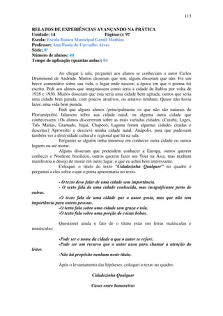 113

RELATOS DE EXPERIÊNCIAS AVANÇANDO NA PRÁTICA
Unidade: 14                          Página(s): 97
Escola: Escola Básica Municipal Gentil Mathias
Professor: Ana Paula de Carvalho Alves
Série: 8ª
Número de alunos: 40
Tempo de aplicação (quantas aulas): 04

               Ao chegar à sala, perguntei aos alunos se conheciam o autor Carlos
Drummond de Andrade. Muitos disseram que sim, alguns disseram que não. Fiz um
breve comentário sobre sua vida, o lugar onde nasceu; a época em que o poema foi
escrito. Pedi aos alunos que imaginassem como seria a cidade de Itabira por volta de
1928 e 1930. Muitos disseram que esta seria uma cidade bem agitada, outros que seria
uma cidade bem parada, com poucos atrativos, ou atrativo nenhum. Quase não havia
lazer, uma vida bem parada.
               Pedi que alguns alunos (principalmente os que não são naturais de
Florianópolis) falassem sobre sua cidade natal, ou alguma outra cidade que
conhecessem. (Os alunos discorreram sobre as mais variadas cidades. (Cuiabá, Lages,
Três Marias, Gramado, Itajaí, Chapecó, Laguna foram algumas cidades citadas e
descritas) Aproveitei e descrevi minha cidade natal, Anápolis, para que pudessem
também ver a diversidade cultural e regional que há na sala.
               Perguntei se alguém tinha interesse em conhecer outra cidade ou outros
lugares ou até morar.
               Alguns disseram que pretendem conhecer a Europa, outros querem
conhecer o Nordeste brasileiro, outros querem fazer um Tour na Ásia, mas nenhum
manifestou o desejo de morar em outro lugar, o que eu achei bem interessante.
               Coloquei o título do texto “Cidadezinha Qualquer” no quadro e
perguntei a eles sobre o que o poeta apresentaria no texto.

              - O texto deve falar de uma cidade sem importância.
              - O texto fala de uma cidade conhecida, mas insignificante perto de
outras.
             -O texto fala de uma cidade que o autor gosta, mas que não tem
importância para outras pessoas.
             -O texto fala sobre uma cidade sem graça e tola.
             -O texto fala sobre uma porção de coisas bobas.

              Questionei ainda o fato de o título estar em letras maiúsculas e
minúsculas:

              -Pode ser o nome da cidade a que o autor se refere.
              -Pode ser um recurso que o autor usou para chamar a atenção do
leitor.
              -Não há propósito nenhum neste título.

              Após o levantamento das hipóteses, coloquei o texto no quadro:

                                Cidadezinha Qualquer

                               Casas entre bananeiras
 