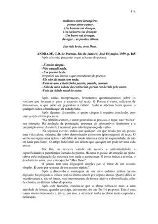 114

                               mulheres entre laranjeiras
                                  pomar amor cantar.
                                Um homem vai devagar.
                                Um cachorro vai devagar.
                                 Um burro vai devagar.
                               devagar... as janelas olham.

                                Eta vida besta, meu Deus.

           ANDRADE, C.D. de Poemas. Rio de Janeiro: José Olympio, 1959. p. 165
             Após a leitura, perguntei o que acharam do poema:

               - É muito simples.
               -Não entendi nada.
               - Um poema besta.
               Perguntei aos alunos o que entenderam do poema:
               -Ele não diz nada com nada.
               -Fala de uma cidadezinha pacata, parada, comum.
               - Fala de uma cidade desconhecida, porém conhecida pelo autor.
               -Fala da cidade natal do autor.

                Após várias interpretações, levantamos questionamentos sobre os
motivos que levaram o autor a escrever tal texto. O Poema é curto, utiliza-se de
diminutivos, o que pode ser pejorativo à cidade. Tanto o adjetivo besta quanto o
qualquer indica a banalização da cidadezinha.
                Após algumas discussões, o grupo chegou à seguinte conclusão, com
intervenções feitas por mim:
                “Na primeira estrofe, o autor generaliza as pessoas, o lugar, não “fofoca”
sua intenção. Há ausência de pontuação, presença de substantivos femininos e a
preposição entre. A estrofe é nominal, pois não há presença de verbo.
                 Na segunda estrofe, indica que qualquer um que resida por ali, possui
uma vida calma, rotineira, diz sobre determinados elementos (personagens) do texto. O
verbo vai sugere uma ação e o advérbio de modo retoma a idéia de vagarosidade, de não
ter nada para fazer. O artigo indefinido um denota que qualquer um pode ter uma vida
assim.
                Por fim, na terceira estrofe ele mostra a individualidade; a
especificidade; a panorâmica fechada do poema. Há uma explosão de emoção do poeta,
talvez pela indignação da mesmice sem nada a acrescentar. O besta indica a revolta, o
desabafo do autor, com a interjeição “Meu Deus”.
                O poema tem uma linguagem simples por se tratar de um assunto
simples. É curto por se tratar de um assunto rápido.”
                Após a discussão e montagem de um texto coletivo crítico (acima
digitado) foi proposta a leitura oral da última estrofe por alguns alunos. Quatro deles se
manifestaram e, não só leram, mas interpretaram, de forma criativa e diversificada, além
de cômica, as últimas linhas do poema.
                Após este trabalho, conclui-se que o aluno dedica-se mais a uma
atividade de leitura, quando participa, ativamente, do que lhe foi proposto. Esta é uma
turma muito interessada e, talvez por isso, a atividade tenha recebido tanto empenho e
dedicação.
 