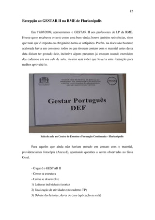12


Recepção ao GESTAR II na RME de Florianópolis


         Em 19/03/2009, apresentamos o GESTAR II aos professores de LP da RME.
Houve quem recebesse o curso como uma bem-vinda; houve também resistências, visto
que tudo que é imposto ou obrigatório torna-se antipático. Porém, na discussão bastante
acalorada havia um consenso: todos os que tiveram contato com o material antes desta
data diziam ter gostado dele, inclusive alguns presentes já estavam usando exercícios
dos cadernos em sua sala de aula, mesmo sem saber que haveria uma formação para
melhor aproveitá-lo.




                Sala de aula no Centro de Eventos e Formação Continuada - Florianópolis


         Para aqueles que ainda não haviam entrado em contato com o material,
providenciamos fotocópia (Anexo1), apontando questões a serem observadas no Guia
Geral.


         - O que é o GESTAR II
         - Como se estrutura
         - Como se desenvolve
         1) Leituras individuais (teoria)
         2) Realização de atividades (no caderno TP)
         3) Debate das leituras; dever de casa (aplicação na sala)
 