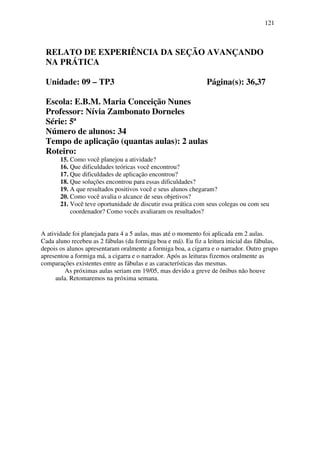 121



 RELATO DE EXPERIÊNCIA DA SEÇÃO AVANÇANDO
 NA PRÁTICA

 Unidade: 09 – TP3                                              Página(s): 36,37

 Escola: E.B.M. Maria Conceição Nunes
 Professor: Nívia Zambonato Dorneles
 Série: 5ª
 Número de alunos: 34
 Tempo de aplicação (quantas aulas): 2 aulas
 Roteiro:
       15. Como você planejou a atividade?
       16. Que dificuldades teóricas você encontrou?
       17. Que dificuldades de aplicação encontrou?
       18. Que soluções encontrou para essas dificuldades?
       19. A que resultados positivos você e seus alunos chegaram?
       20. Como você avalia o alcance de seus objetivos?
       21. Você teve oportunidade de discutir essa prática com seus colegas ou com seu
           coordenador? Como vocês avaliaram os resultados?


A atividade foi planejada para 4 a 5 aulas, mas até o momento foi aplicada em 2 aulas.
Cada aluno recebeu as 2 fábulas (da formiga boa e má). Eu fiz a leitura inicial das fábulas,
depois os alunos apresentaram oralmente a formiga boa, a cigarra e o narrador. Outro grupo
apresentou a formiga má, a cigarra e o narrador. Após as leituras fizemos oralmente as
comparações existentes entre as fábulas e as características das mesmas.
          As próximas aulas seriam em 19/05, mas devido a greve de ônibus não houve
      aula. Retomaremos na próxima semana.
 