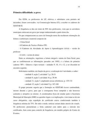 14


Primeira dificuldade: a greve


       Em 02/04, os professores de LP, efetivos e substitutos com portaria até
dezembro, foram convocados, via Comunicação Interna (CI), a receber os cadernos do
GESTAR II.
       A frequência se deu em torno de 50% dos professores, visto que os servidores
municipais entravam em greve por tempo indeterminado a partir deste dia.
       Os que compareceram ao curso de formação neste dia receberam orientações de
leitura e conferiram o material composto de:
       - 1 Guia Geral
       - 6 Cadernos de Teoria e Prática (TP)
       - 6 Cadernos de Atividades de Apoio à Aprendizagem (AAA) – versão do
professor
       - 6 AAA – versão do aluno
       Entre as orientações, sugerimos a leitura integral e atenta do Guia Geral, para
que se confirmassem as informações passadas em 19/03, e a leitura do primeiro
caderno: TP3 – Gêneros e tipos textuais – unidades 9, 10, 11 e 12, a ser discutido no
encontro seguinte.
       Solicitamos também, em função da greve, a realização de 4 atividades, a saber:
              - unidade 9, seção 2, atividade 7, p. 30-31
              - unidade 9, seção 3, atividade 10, p. 38-40
              - unidade 11, seção 3, ampliando nossas referências, p. 129-132
              - unidade 12, seção 3, atividade 9, p. 167-168
       O grupo presente sugeriu que a formação no GESTAR tivesse continuidade,
mesmo durante a greve, para que o cronograma fosse cumprido e não houvesse
acúmulos e atropelos no retorno. A coordenadora ficou de estudar junto à Secretaria
Municipal de Educação (SME) as questões legais e as implicações, visto tratar-se de um
curso obrigatório, cuja expedição de certificado estava condicionada também à
frequência mínima de 75%. De todo o modo, notícias seriam dadas através de e-mails.
Os professores preencheram a ficha cadastral com dados para a emissão dos
certificados, bem como para controle de frequência, em modelo próprio do Centro de
Eventos.
 