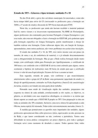 15


Estudo do TP3 – Gêneros e tipos textuais: unidades 9 e 10

       No dia 28 de abril, a greve dos servidores municipais foi encerrada e, como não
havia tempo hábil para envio de CI convocando os professores para a formação em
30/04, a 1ª sessão de estudo e discussão do TP3 ficou marcada para 07/05.
       Neste dia, os professores que ainda não haviam recebido o material puderam
fazê-lo; outros vieram e se inscreveram espontaneamente. Na RME de Florianópolis,
alguns professores são contratados para lecionar Português e Língua Estrangeira e, por
essa razão, não estavam obrigados a fazer a formação no GESTAR, pois poderiam optar
pela formação específica em Língua Estrangeira, porém manifestaram o desejo de
também realizar esta formação. Como sobravam alguns kits, em função de licenças,
aposentadorias, entre outras ausências, não vimos problemas em aceitar estas inscrições.
       O estudo das unidades 9 e 10, do TP3, teve início mesmo com um pouco de
tumulto, de entra e sai, de conferência de material, e o já relatado descontentamento
com a obrigatoriedade da formação. Mas já que a Rede realiza formação desde muito
tempo, com certificação válida para Promoção por Aperfeiçoamento, o certificado de
300 horas a ser conferido com o GESTAR II serviu como estímulo para alguns; outros
aventaram a hipótese de realizarmos mais 60 horas de estudo para que o certificado
tivesse o valor de uma Especialização. Ficamos de levar o assunto ao tutor.
       Esta sugestão, oriunda do grupo, veio confirmar o que mencionáramos
anteriormente sobre o grupo de LP da Rede: uma permanente capacidade de estudo e o
desejo de aperfeiçoamento, reiterados na Ficha diagnóstica (Anexo2) de caracterização
da turma, assunto a ser tratado em outra parte deste trabalho.
       Pensando num modo de visualização rápida das unidades, preparamos um
esquema ou síntese de cada unidade, correlacionando as três seções, os objetivos, os
gêneros, as atividades com suas respectivas abordagens, os conceitos e as teorias que
deram suporte ao estudo que o GESTAR II propõe no TP3. Esta preparação se deu em
todas as unidades dos TPs estudados. Inclusive, uma nova síntese foi apresentada a cada
Oficina, numa espécie de retomada. Todas estão convenientemente anexadas (Anexo 3).
       À medida que pontuávamos as questões mais importantes das unidades, alguns
professores apresentavam falas sobre processos vários, equivocados ou não, pessoais ou
de Rede, e que íamos considerando ou não, conforme a pertinência. Temos uma
dificuldade na nossa prática: conseguimos ser pouco objetivos, pois toda e qualquer
formação serve como momento de desabafo e catarse. Todos querem falar, todos
 