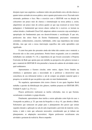 16

desejam expor suas angústias e acabamos todos não percebendo com a devida clareza o
quanto temos acertado em nossa prática, nem o quanto precisamos rever. Fica tudo meio
misturado, perdemos o foco. Mas o exercício com o GESTAR vem na direção de
colocarmos um pouco mais de clareza e sistematização na nossa prática e, assim,
adquirirmos um pouco mais de certeza quanto ao que seja essencial ao nosso fazer
pedagógico: é fundamental que nossos alunos saibam ler e escrever, se insiram na
cultura letrada e, lembrando César Coll, adquiram saberes essenciais cuja assimilação e
apropriação são fundamentais para seu desenvolvimento e socialização. E que nós,
professores das séries finais do Ensino Fundamental, precisamos sistematizar
conteúdos, conhecimentos, conceitos, habilidades, sobre cuja importância não restam
dúvidas, mas que sem a nossa intervenção específica não serão aprendidos com
significado.
       E como boa parte dos presentes ainda não tinha tido contato com o material, a
discussão não se deu como gostaríamos. Porém fomos resgatando, com os conteúdos
trabalhados nas unidades 9 e 10, a importância de que fossem associados à Proposta
Curricular da Rede que aponta para um trabalho na perspectiva dos gêneros textuais e
que o material do GESTAR II viria preencher a lacuna do caderno de atividades com o
qual sonháramos.
       Apresentamos e fizemos circular, entre outros, alguns livros listados na
referência e apontamos para a necessidade de o professor a desenvolver uma
consciência de seu referencial teórico e até de compor seu próprio material apoio e
pesquisa, no sentido de que sua prática seja cada vez mais fundamentada.
       Na sequência, apresentamos dois textos (Anexo 4) nos quais Ingedore Koch
trabalha a questão da hibridização dos gêneros, também proposta no GESTAR (TP3,
Unidade 9, seção 3, p. 33 e ss.)
       Poucos professores realizaram as tarefas solicitadas, mas os que fizeram,
socializaram o resultado e o grupo discutiu.
       Finalmente, apresentamos duas tarefas a serem aplicadas como lição de casa: o
Avançando na prática, p. 25, que trata da biografia e o da p. 41, que aborda a fábula.
Solicitamos que sentassem em grupo para o planejamento dos passos que seriam
seguidos durante a aplicação na sala de aula (registrando a previsão de material, xerox,
turma, e tudo o mais que achassem necessário; considerando que já tinham um
planejamento, as adaptações necessárias). Alguns professores socializaram esta
atividade e gostaram de realizá-la. Houve empenho.
 