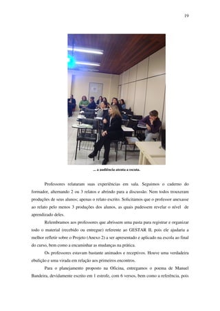 19




                                  ... a audiência atenta a escuta.


       Professores relataram suas experiências em sala. Seguimos o caderno do
formador, alternando 2 ou 3 relatos e abrindo para a discussão. Nem todos trouxeram
produções de seus alunos; apenas o relato escrito. Solicitamos que o professor anexasse
ao relato pelo menos 3 produções dos alunos, as quais pudessem revelar o nível de
aprendizado deles.
       Relembramos aos professores que abrissem uma pasta para registrar e organizar
todo o material (recebido ou entregue) referente ao GESTAR II, pois ele ajudaria a
melhor refletir sobre o Projeto (Anexo 2) a ser apresentado e aplicado na escola ao final
do curso, bem como a encaminhar as mudanças na prática.
       Os professores estavam bastante animados e receptivos. Houve uma verdadeira
ebulição e uma virada em relação aos primeiros encontros.
       Para o planejamento proposto na Oficina, entregamos o poema de Manuel
Bandeira, devidamente escrito em 1 estrofe, com 6 versos, bem como a referência, pois
 
