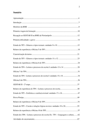 2


Sumário

Apresentação ....................................................................................................................4

Introdução .........................................................................................................................7

Histórico da RME ............................................................................................................8

Primeira viagem de formação .........................................................................................10

Recepção ao GESTAR II na RME de Florianópolis ......................................................12

Primeira dificuldade: a greve ..........................................................................................14

Estudo do TP3 – Gêneros e tipos textuais: unidades 9 e 10 ...........................................15

Relatos de experiência e Oficina 5 do TP3......................................................................18

Caracterização da turma .................................................................................................21

Estudo do TP3 – Gêneros e tipos textuais: unidades 11 e 12 .........................................23

Relatos de experiência e Oficina 6 do TP3......................................................................24

Estudo do TP4 – Leitura e processos de escrita I: unidades 13 e 14 ..............................28

Oficina 7 do TP4..............................................................................................................31

Estudo do TP4 - Leitura e processos de escrita I: unidades 15 e 16 ...............................34

Oficina 8 do TP4...……………………………………………………………………...36

GESTAR II – 2ª etapa.....................................................................................................37

Relatos de experiência do TP4 – Leitura e processos de escrita.....................................40

Estudo do TP5 – Estilística e coerência textual: unidades 17 e 18..................................47

Prova Floripa...................................................................................................................49

Relatos de experiência e Oficina 9 do TP5......................................................................51

Estudo do TP5 – Coesão e relações lógicas no texo: unidades 19 e 20..........................55

Relatos de experiência e Oficina 10 do TP5....................................................................57

Estudo dos TP6 – Leitura e processos de escrita II e TP1 – Linguagem e cultura.........62

Atividades de encerramento............................................................................................67
 