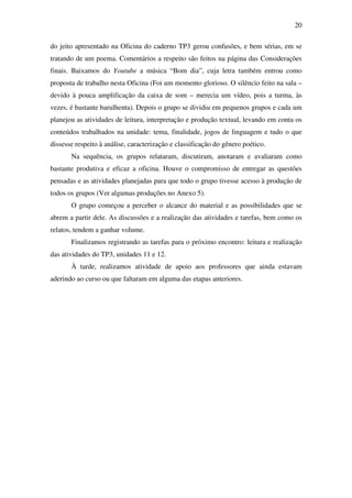 20

do jeito apresentado na Oficina do caderno TP3 gerou confusões, e bem sérias, em se
tratando de um poema. Comentários a respeito são feitos na página das Considerações
finais. Baixamos do Youtube a música “Bom dia”, cuja letra também entrou como
proposta de trabalho nesta Oficina (Foi um momento glorioso. O silêncio feito na sala –
devido à pouca amplificação da caixa de som – merecia um vídeo, pois a turma, às
vezes, é bastante barulhenta). Depois o grupo se dividiu em pequenos grupos e cada um
planejou as atividades de leitura, interpretação e produção textual, levando em conta os
conteúdos trabalhados na unidade: tema, finalidade, jogos de linguagem e tudo o que
dissesse respeito à análise, caracterização e classificação do gênero poético.
       Na sequência, os grupos relataram, discutiram, anotaram e avaliaram como
bastante produtiva e eficaz a oficina. Houve o compromisso de entregar as questões
pensadas e as atividades planejadas para que todo o grupo tivesse acesso à produção de
todos os grupos (Ver algumas produções no Anexo 5).
       O grupo começou a perceber o alcance do material e as possibilidades que se
abrem a partir dele. As discussões e a realização das atividades e tarefas, bem como os
relatos, tendem a ganhar volume.
       Finalizamos registrando as tarefas para o próximo encontro: leitura e realização
das atividades do TP3, unidades 11 e 12.
       À tarde, realizamos atividade de apoio aos professores que ainda estavam
aderindo ao curso ou que faltaram em alguma das etapas anteriores.
 