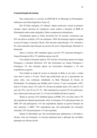 21


Caracterização da turma

       Para conhecermos os cursistas do GESTAR II, do Município de Florianópolis,
elaboramos uma Ficha diagnóstica (Anexo 2).
       Das 50 fichas entregues, 42 voltaram. Alguns professores vieram ao primeiro
encontro, depois deixaram de comparecer, muito embora a formação na RME de
Florianópolis tenha caráter obrigatório. Outros comparecem eventualmente.
       Considerando apenas as fichas devolvidas dos 42 cursistas, constatamos que
65% são efetivos na Rede e 35% são substitutos. 100% têm formação superior completa
na área de Língua e Literatura. Destes, 40% possuem especialização, 11%, mestrado e
9% estão realizando especialização em um dos três níveis: Especialização, Mestrado ou
Doutorado.
       Entre os cursistas, 66% trabalham apenas com LP; 27% ministram Português e
Língua Estrangeira (LE) e 7% trabalham apenas com LE.
       Com relação à formação superior, 52% fizeram a licenciatura apenas em Língua
Portuguesa e Literatura Brasileira; 43% têm licenciatura em Língua Portuguesa e
Estrangeira; 3% têm formação apenas em Licenciatura Estrangeira e 2% não
responderam ao quesito.
       Com relação ao tempo de serviço na educação na Rede ou em outra, o tempo
varia entre 6 meses e 35 anos. Temos aqui profissionais que já se aposentaram em
outras redes, mas continuam trabalhando na Rede Municipal de Ensino de
Florianópolis. O contingente que trabalha entre 6 meses e 5 anos corresponde a 40%;
entre 6 e 10 anos, temos 17%; entre 15 e 20 anos de trabalho temos 12%; entre 21 e 23
anos são 15% e dos 29 aos 35, 7%. Não responderam ao quesito 9% dos professores,
mas é interessante notar que entre 11 e 14 anos de trabalho não houve registro.
       Dentre os cursistas, 61% trabalham apenas na RME; 34%, em outras redes e 5%
não responderam. Quando questionados sobre as formações, 61% participaram delas em
2008; 35% não participaram e 4% não responderam. Quanto ao quesito formação em
anos anteriores a 20087, 76% responderam que vêm participando das formações
oferecidas; 23% não participaram e 1% não respondeu.
       Quanto às dificuldades que vêm encontrando para implementar as atividades e
oficinas vistas nas formações, os cursistas apontaram para a aplicação das atividades
planejadas nas oficinas devido:
 