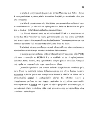 22

       a) a falta de tempo (devido às greves do Serviço Municipal e de ônibus – foram
4, entre paralisações e greve), pois há necessidade de reposições aos sábados e isto gera
uma sobrecarga;
       b) a falta de recursos materiais: fotocópias e outros materiais e ambientes, como
a sala informatizada (há uma cota de cópias para cada professor. Há escolas em que a
cota se limita a 1 folha/mês para cada aluno nas disciplinas);
       c) a falta de sincronia entre as atividades do GESTAR e o planejamento da
escola: fica difícil “encaixar” ou parar o que vinha sendo feito para aplicar a atividade,
que, às vezes, parece descontextualizada do planejamento. Professores apontam que esta
formação deveria ter sido iniciada em fevereiro, antes meso das aulas;
       d) a falta de interesse dos alunos, o grande número deles em sala e, muitas vezes,
as ausências dos mesmos que perdem continuidade e se dispersam;
       e) algumas escolas ainda não estão devidamente envolvidas com o GESTAR II,
pois entre a formação no GESTAR II e as atividades da escola (planejamentos,
conselhos, festas, mostras, etc.) a prioridade é cumprir para as atividades planejadas
pela escola, por essas razões, às vezes, os professores faltam.
       Quanto às expectativas com o curso, a maioria dos professores reconhece que o
curso é bom e o material é bastante útil para quem não tem o livro didático e espera:
aperfeiçoar a prática que o leve a despertar o interesse e motivar os alunos para a
aprendizagem;     ampliar    os   conhecimentos    através   dos   subsídios   teóricos    e
procedimentais, profusos no curso; trocar experiências, tão necessárias a um trabalho
mais significativo e planejar com os pares da área na perspectiva da diferenciação, da
inovação, pois o fazer profissional está a exigir novos processos, nova consciência sobre
o ensino e a aprendizagem.
 
