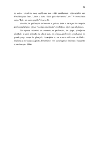 24

se outros exercícios com problemas que estão devidamente referenciados nas
Considerações finais. Lemos o texto “Balas para crescimento”, do TP e trouxemos
outro, “Pai – um santo remédio” (Anexo 4) .
       No final, os professores levantaram a questão sobre a extinção da categoria
profissional e lemos o texto “Mestres em extinção”, recebido do tutor, para refletirmos.
       No segundo momento do encontro, os professores, em grupo, planejaram
atividades a serem aplicadas na sala de aula. Em seguida, professores socializaram no
grande grupo, o que foi planejado: fotocópias, textos a serem utilizados, atividades,
releituras e atividades adaptadas. Finalizamos com a avaliação do encontro e marcando
o próximo para 18/06.
 