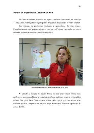 25


Relatos de experiência e Oficina 6 do TP3


       Iniciamos a atividade deste dia com a pauta e a síntese de retomada das unidades
11 e 12, (Anexo 3) resgatando alguns pontos do que fora discutido no encontro anterior.
       Em seguida, os professores iniciaram a apresentação de seus relatos.
Estipulamos um tempo para esta atividade, para que pudéssemos contemplar, ao menos
uma vez, todos os professores e unidades educativas.




                       Professora Dóris relata atividade realizada na 5ª série.


       No entanto, a riqueza dos relatos tomou-nos um tempo maior porque mais
professores quiseram colaborar e participar, conforme pudemos observar pelos relatos
(Anexo 5) e pelas fotos. Nem todos os relatos, pelo espaço, poderiam seguir neste
trabalho, por isso, elegemos um de cada etapa ou encontro realizado a partir do 1º
estudo do TP3.
 