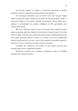 27

       No momento seguinte, em grupos, os professores discutiram as questões
propostas na oficina e organizaram-se para socializar o que pensaram.
       Na socialização, percebemos que esta oficina ficou meio truncada. Alguns
grupos, no desejo de sempre se preparem para aplicar em sala, aproveitando o tempo e o
grupo para enriquecer as discussões, acabaram não prestando a devida atenção para a
proposta da sistematização dos conceitos trabalhados no TP3, apresentados como
proposta desta Oficina.
       Mas ficou válida pelo aspecto de que em formação, nem sempre precisamos
pensar na aplicação prática ou imediata na sala de aula do assunto discutido. Ficou bem
claro, em alguns momentos, que o estudo teórico nem sempre terá aplicação prática; que
nem sempre precisamos pensar no aluno ou na escola, mas na nossa qualificação
pessoal e profissional; que, às vezes, o que se está estudando é para melhor capacitar o
professor e levá-lo a conscientizar-se cada vez mais da sua prática.
       Acordamos que voltaremos a esta oficina, em outro tempo, para que todos
possamos aproveitá-la e compreendê-la melhor.
       Finalizamos o encontro com a avaliação e confirmamos a data e as atividades
sugeridas para o próximo encontro.
 