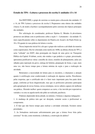 28


Estudo do TP4 – Leitura e processos de escrita I: unidades 13 e 14


       Em 09/07/2009, o grupo de cursistas se reuniu para a discussão das unidades 13
e 14, do TP4: Leitura e processos de escrita I. Preparamos uma síntese das unidades
(Anexo 3), de modo a facilitar o acompanhamento pelos cursistas dos tópicos principais
das unidades.
       Por solicitação do coordenador, professor Djalma G. Mendes Jr.,deveríamos
promover um debate com os professores sobre a seção 1 – Letramento – da unidade 13,
mais especificamente sobre os depoimentos de Patativa do Assaré e de Paulo Freire (p.
18 e 19) quanto às suas práticas de leitura e escrita.
       Nossa impressão inicial foi a de que o grupo não realizou a atividade da maneira
como esperávamos. Ela foi solicitada como tarefa em 18/06, na última oficina do TP3, e
seria “cobrada” em 02/07, data postergada em função de uma greve no Transporte
Público da Capital. O debate, assim, não rendeu o que poderia e o grupo, pressionado,
apresentou justificativas várias: conselho de classe, reuniões de planejamento, aulas aos
sábados para reposição da greve, entrega de boletim, preparação de festas, e que, mais
uma vez, não houve tempo para a leitura mínima da seção e para a realização da
atividade.
       Reiteramos a necessidade de leitura para os encontros, e chamamos a atenção
quanto à certificação estar condicionada à realização de algumas tarefas. Percebemos
pelas respostas, que o certificado não é o fator mais importante para boa parte deste
grupo, conforme já ficou diagnosticado, mas que os professores presentes participam
pela apropriação de novas formas, novas estratégias, novos saberes capazes de melhorar
sua prática.. Dizendo melhor: quem comparece ao curso, o faz movido por expectativas
variadas e se esta ou aquela tarefa não pôde ser realizada, paciência.
       Podemos depreender desta atitude, no mínimo, 2 leituras e algumas indagações:
1. A mudança de prática tem que ser desejada, somente assim o profissional se
compromete.
2. É fato que não houve tempo para realizar a atividade solicitada. Existem outras
prioridades.
3. As formadoras motivaram suficientemente para que a leitura fosse feita pelos
cursistas? Se não, como monitorar, à distância, a motivação de adultos?
 