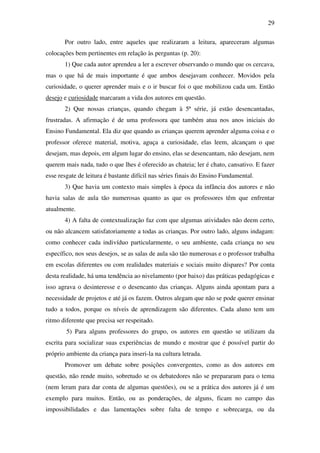 29

       Por outro lado, entre aqueles que realizaram a leitura, apareceram algumas
colocações bem pertinentes em relação às perguntas (p. 20):
       1) Que cada autor aprendeu a ler a escrever observando o mundo que os cercava,
mas o que há de mais importante é que ambos desejavam conhecer. Movidos pela
curiosidade, o querer aprender mais e o ir buscar foi o que mobilizou cada um. Então
desejo e curiosidade marcaram a vida dos autores em questão.
       2) Que nossas crianças, quando chegam à 5ª série, já estão desencantadas,
frustradas. A afirmação é de uma professora que também atua nos anos iniciais do
Ensino Fundamental. Ela diz que quando as crianças querem aprender alguma coisa e o
professor oferece material, motiva, aguça a curiosidade, elas leem, alcançam o que
desejam, mas depois, em algum lugar do ensino, elas se desencantam, não desejam, nem
querem mais nada, tudo o que lhes é oferecido as chateia; ler é chato, cansativo. E fazer
esse resgate de leitura é bastante difícil nas séries finais do Ensino Fundamental.
       3) Que havia um contexto mais simples à época da infância dos autores e não
havia salas de aula tão numerosas quanto as que os professores têm que enfrentar
atualmente.
       4) A falta de contextualização faz com que algumas atividades não deem certo,
ou não alcancem satisfatoriamente a todas as crianças. Por outro lado, alguns indagam:
como conhecer cada indivíduo particularmente, o seu ambiente, cada criança no seu
específico, nos seus desejos, se as salas de aula são tão numerosas e o professor trabalha
em escolas diferentes ou com realidades materiais e sociais muito díspares? Por conta
desta realidade, há uma tendência ao nivelamento (por baixo) das práticas pedagógicas e
isso agrava o desinteresse e o desencanto das crianças. Alguns ainda apontam para a
necessidade de projetos e até já os fazem. Outros alegam que não se pode querer ensinar
tudo a todos, porque os níveis de aprendizagem são diferentes. Cada aluno tem um
ritmo diferente que precisa ser respeitado.
        5) Para alguns professores do grupo, os autores em questão se utilizam da
escrita para socializar suas experiências de mundo e mostrar que é possível partir do
próprio ambiente da criança para inseri-la na cultura letrada.
       Promover um debate sobre posições convergentes, como as dos autores em
questão, não rende muito, sobretudo se os debatedores não se prepararam para o tema
(nem leram para dar conta de algumas questões), ou se a prática dos autores já é um
exemplo para muitos. Então, ou as ponderações, de alguns, ficam no campo das
impossibilidades e das lamentações sobre falta de tempo e sobrecarga, ou da
 