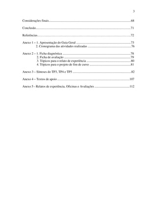3

Considerações finais........................................................................................................68

Conclusão........................................................................................................................71

Referências……………………………………………………………………………..72

Anexo 1 – 1. Apresentação do Guia Geral .....................................................................73
         2. Cronograma das atividades realizadas .......................................................76

Anexo 2 – 1. Ficha diagnóstica ......................................................................................78
          2. Ficha de avaliação ....................................................................................79
          3. Tópicos para o relato de experiência ........................................................80
          4. Tópicos para o projeto de fim de curso ....................................................81

Anexo 3 – Sínteses do TP3, TP4 e TP5 ..........................................................................82

Anexo 4 – Textos de apoio ...........................................................................................107

Anexo 5 - Relatos de experiência, Oficinas e Avaliações ............................................112
 