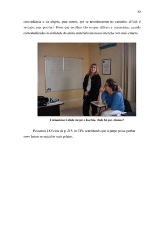 30

concordância e da alegria, para outros, por se reconhecerem no caminho, difícil, é
verdade, mas possível. Posto que escolhas são sempre difíceis e necessárias, quando
contextualizadas na realidade do aluno, materializam nossa intenção com mais clareza.




                   Formadoras: Letícia (de pé) e Josefina. Onde foi que erramos?


       Passamos à Oficina da p. 215, do TP4, acreditando que o grupo possa ganhar
novo ânimo no trabalho mais prático.
 
