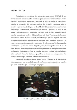 31


Oficina 7 do TP4


       Contrariando as expectativas dos autores dos cadernos do GESTAR II, não
houve discussão ou dificuldades assinaladas pelos cursistas, tampouco houve pontos
polêmicos, obscuros ou interessantes observados no texto de referência. Por conta do
trabalho na perspectiva dos gêneros textuais, e das formações continuadas sobre o
assunto, os professores de Línguas da Rede Municipal têm sido orientados a levar em
consideração a circunstância comunicativa que envolve a produção do texto. E têm
levado à sala, na sua prática pedagógica, esse novo modo de fazer em virtude até da
escolha – quase única – do livro didático adotado pela Rede. Temos recebido formação
com uma das autoras do livro escolhido e essa formação tem sido ampliada para além
da disciplina de português, atingindo outras disciplinas num Curso anual intitulado “Ler
e escrever: compromisso da escola, compromisso de todas as áreas”. O Curso atendia,
inicialmente, a apenas uma escola, atingindo, porém, todos os profissionais de 1ª a 8ª
série. A escola se encarregava de convidar outros professores de português interessados
na formação. Atualmente, o Curso se estendeu para outra escola e mais profissionais
estão recebendo formação. De forma que, talvez se deva a essa situação, além “da
crônica falta de tempo” já relatada, o fato da pouca discussão.
       Passamos à parte III da oficina, a qual solicita a formulação de perguntas de
interpretação para uma turma. Cada grupo de professores sentou e planejou as questões
que foram recolhidas após a socialização nos grupos.




                    Profª. Marceli, Ângela e Clara planejando as questões
 