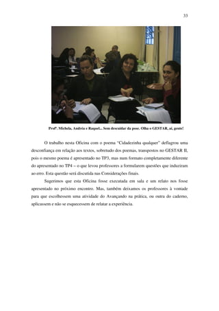 33




         Profª. Michela, Andréa e Raquel... Sem descuidar da pose. Olha o GESTAR, aí, gente!


       O trabalho nesta Oficina com o poema “Cidadezinha qualquer” deflagrou uma
desconfiança em relação aos textos, sobretudo dos poemas, transpostos no GESTAR II,
pois o mesmo poema é apresentado no TP3, mas num formato completamente diferente
do apresentado no TP4 – o que levou professores a formularem questões que induziram
ao erro. Esta questão será discutida nas Considerações finais.
       Sugerimos que esta Oficina fosse executada em sala e um relato nos fosse
apresentado no próximo encontro. Mas, também deixamos os professores à vontade
para que escolhessem uma atividade do Avançando na prática, ou outra do caderno,
aplicassem e não se esquecessem de relatar a experiência.
 