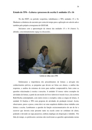 34


Estudo do TP4 – Leitura e processos de escrita I: unidades 15 e 16


       No dia 09/07, no período vespertino, trabalhamos o TP4, unidades 15 e 16.
Mudamos a dinâmica do encontro por conta do tempo para a aplicação em sala de aula e
também pelo próprio cronograma do GESTAR.
       Iniciamos com a apresentação da síntese das unidades 15 e 16 (Anexo 3),
abrindo, concomitantemente espaço às discussões.




                                   Letícia às voltas com o TP4


       Enfatizamos a importância dos procedimentos de leitura: a ativação dos
conhecimentos prévios, as perguntas que devem ser feitas aos alunos, a análise das
respostas, a análise da estrutura do texto para melhor compreendê-lo, bem como as
questões relacionadas à escrita e reescrita. A unidade 15 trouxe vários exemplos de
atividades de leitura, a partir de um trecho do livro Admirável mundo louco, da escritora
Ruth Rocha contemplando, com outros textos e exemplos, todas as etapas de leitura. A
unidade 16 finaliza o TP4 com proposta de atividades de produção textual. Assim,
observamos, passo a passo, como deve ser uma sequência didática desse trabalho com
leitura e escrita. Lembramos a questão da função sociocomunicativa do ato de ler e
escrever que deveria estar presente tanto na escola como no cotidiano do aluno,
podendo e devendo ser algo prazeroso, embora implique em disposição e trabalho. Por
falta de tempo, os professores cursistas não resolveram as questões apresentadas nestas
 